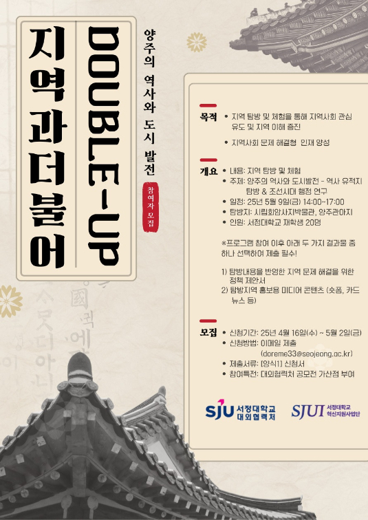 제1차 지역과 더불어(Double up) 참여자 모집 - 양주의 역사와 도시 발전 - 역사 유적지 탐방 & 조선 시대 행정 연구 -  프로그램 목적 -지역 탐방 및 체험을 통해 지역사회 관심 유도 및 지역 이해 증진 -지역사회 문제 해결형 인재 양성  프로그램 개요 -내용: 지역 탐방 및 체험 -주제: 양주의 역사와 도시 발전 - 역사 유적지 탐방 & 조선 시대 행정 연구  ※프로그램 참여 이후 아래 두 가지 결과물 중 하나 선택하여 제출 필수   1)탐방내용을 반영한 지역 문제 해결을 위한 정책 제안서   2)탐방지역 홍보용 미디어 콘텐츠(숏폼, 카드뉴스 등) -일정: 2025년 5월 9일(금) 14:00~17:00 -탐방지: 시립회암사지박물관, 양주관아지 -인원: 서정대학교 재학생 20명  모집 -신청기간: 2025년 4월 16일(수) ~ 2025년 5월 2일(금) -신청방법: 이메일 제출 (doreme33@seojeong.ac.kr) -제출서류: [양식1] 신청서 -참여특전: 대외협력처 공모전 가산점 부여  주최 서정대학교 혁신지원사업단 주관 서정대학교 대외협력처