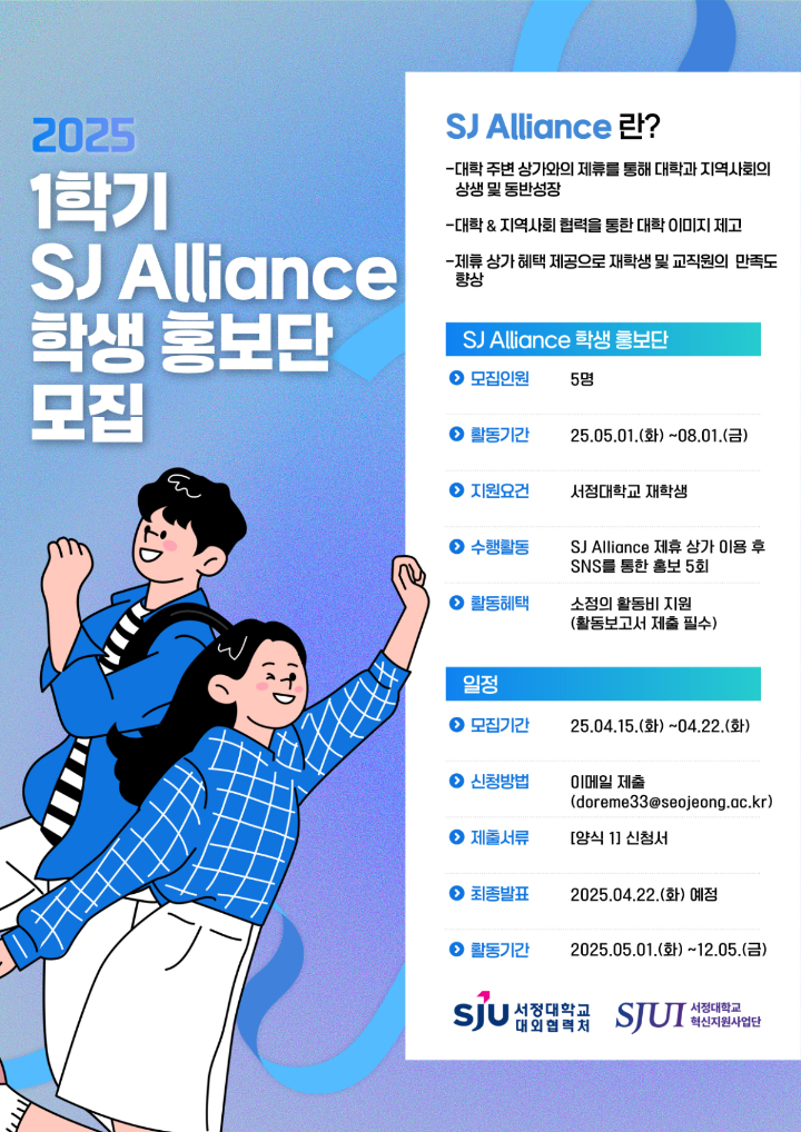 2025 1학기 SJ Alliance 학생 홍보단 모집  SJ Alliance란? -대학 주변 상가와의 제휴를 통해 대학과 지역사회의 상생 및 동반성장 추구 -대학-지역사회 협력을 통한 대학 이미지 제고 -제휴 상가 혜택 제공으로 재학생 및 교직원의 만족도 향상  SJ Alliance 학생 홍보단 -모집인원: 5명 -활동기간: 2025.05.01.(화) ~ 2025.08.01.(금) -지원요건: 서정대학교 재학생 -수행활동: SJ Alliance 제휴 상가 이용 후 SNS를 통한 홍보 5회 -활동혜택: 소정의 활동비 지원(활동보고서 제출 필수) 일정 -모집기간: 2025년 4월 15일(화) ~ 2025년 4월 24일(목) -제출서류: 대학공지사항 내 [양식1] 신청서 -신청방법: 양식1 신청서 이메일 제출 (doreme33@seojeong.ac.kr) 또는 구글폼(https://forms.gle/cwcviUzymd5veLY39) 신청 중 택1 -최종발표: 2025년 4월 25일(금) 예정 -활동기간: 2025.05.01.(화) ~ 2025.12.05.(금)  주최 서정대학교 혁신지원사업단 주관 서정대학교 대외협력처