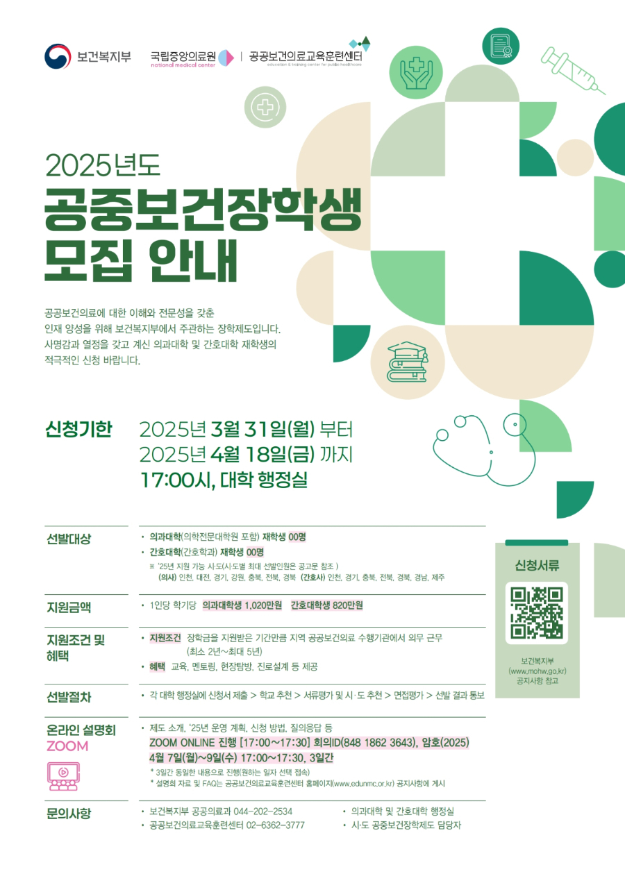 < 2025년 공중보건장학제도 장학생 모집 안내 >    1. 사업목적  - 공중보건장학생을 선발해 장학금을 지원하고 공공보건의료에 대한 이해와 전문성을 갖춘 인재로 양성하여, 졸업 후 지역 공공보건의료기관에서 일정기간 의무복무하게 함으로써 지역 의료인력 확충 강화    2. 지원대상  - 교내 간호학과 재학생(신입생도 지원 가능)    3. 지원금액  - 간호대학(간호학과)생 1인당 820만원/ 학기  ＊ 타 장학금 수혜 여부, 학교별 등록금 차이 등과 무관하게 동일 금액 지급  ＊ 타 장학금과 중복수혜 가능 여부는 타 장학금 소관기관에 문의      단, 일부 지자체에서 운영하고 있는 본 제도와 유사한 장학사업과 중복 지원 불가    4. 지원조건  ○ 졸업 후 장학금 수혜 기간(최소 2년*~최대 5년)만큼 장학금을 지원한 시도 내 공공보건의료 수행기관(지방의료원 등)에서 의무복무를 이행해야 하며, 국립중앙의료원에서 실시하는 장학생 대상 교육 및 멘토링 활동 등에 적극 참여해야 함  ＊ 장학금 수혜 기간이 2년 미만인 경우에도 최소 2년 의무복무  ○ 장학금은 선발된 학기부터 지원받는 것이 원칙으로 장학생 요청으로 지원 시기를 미루는 것은 불가하며, 매 학기 성적이 백분위 70점 미달 시에는 다음 학기 장학금은 지급 정지함  ○ 의무복무 기관은 시도에서 의료기관의 인력 수요, 의무복무 대상자의 선호, 시도 의견 등을 종합하여 결정 후 배치함  ○ 졸업 후 의사·간호사 면허를 취득하면 바로 의무복무를 시작하는 것이 원칙, 다만 법령‧지침에서 정한 유예 사유가 발생한 경우, 그 사유가 해소될 때까지 유예할 수 있음    - 유예 사유 : ① 질병 또는 심신장애, ② 병역의무 이행, ③ 면허 자격 정지, ④ 전문의 수련 또는 세부 전문의(펠로우) 수련, ⑤ 조산 수습, ⑥ 본인 출산  ＊ 유예 사유가 해소되기 전까지 매년 ‘유예 사유 보고서’ 제출 필수  ○ 법 제8조에 따른 장학금 반환 사유 발생 시 지급받은 장학금 전부와 법정이자를 반환해야 하며, 의무복무 조건 불이행 시에는 법 제10조에 따라 면허취소를 할 수 있음    - 장학금 반환 사유 : ① 퇴학/제적, ② 전과(轉科), ③ 휴학 등에 따른 장학금 정지 후 2년 경과, ④ 의료법 제8조에 따른 결격사유, ⑤ 품행 불량 등으로 장학생 품위 손상, ⑥ 다른 나라 국적이나 영주권 취득, ⑦ 의무복무 불이행, ⑧ 면허 취소    5. 공중보건장학제도 시범사업 시도별 최대 선발인원      6. 신청기간 : 2025. 04. 18.(금) 오후 5시 까지 ※ 신청기간 엄수    7. 신청방법  ○ 아래 제출서류들을 취합하여 신청기간 내 서정대학교 장학담당자 메일(als9432@seojeong.ac.kr) 제출  - 메일 제목에 학생 학번, 성명 기입 요망  - 신청기간 내 제출한 경우만 인정(기한 내 확인 되지 않은 메일의 경우 어떠한 사유라도 인정 불가)  - 신청 누락 방지를 위하여 메일 제출 후 장학업무실로 전화하여 제출 여부 확인 필수 (031-860-5165, 5291)  * 장학업무실 통화 가능 시간 : 평일 오전 9시~오후 6시 (점심시간 12시~1시 제외)    8. 제출서류  - (붙임3) 첨부파일 양식 참고, 아래 제출서류 전부 제출 필수)  < 한글파일로 제출 > * 한글파일 내 서명 포함 필수  ① 장학생 지원서 (입학형태 : '신입'에 체크)  ② 장학금 신청 동의서  ③ 개인정보 동의서  ④ 자기소개서  < PDF로 제출 >  ⑤ 대학교 성적증명서(신입생의 경우 '고등학교 성적증명서'로 제출)  ⑥ 고등학교 졸업증명서    9. 선발절차  - 대학으로 학생신청 ▶ 시 · 도로 대학추천 ▶ 보건복지부로 시 · 도 평가 및 추천 ▶ 복지부에서 최종 선발(서류 및 면접 평가 후 최종 선발)    10. 선발방법  - 복지부에서 내 · 외부 전문가로 구성 된 '선발평가위원회'를 통해 면접 평가* 실시  * 면접 평가일 : 2025.05.24.(토)  * 국립중앙의료원에서 면접 평가대상자에게 평가 시간 및 장소 등 개별 통보  * 선발기준 (붙임1) 첨부파일 참고    11. 최종 선정 및 결과 통보  - 선발평가위원회의 평가 결과를 토대로 복지부에서 장학생 최종 선정 후 각 시도에 결과 통보 → 시도에서 각 대학과 지원 학생에게 결과 통보(6월 2주 예정)    12. 온라인 설명회 *상세내용 (붙임2) 공고문 4P참고  - 일정‧시간 : 2025년 4월 7일(월)∼4월 9일(수), 오후 5시(총 3회)  - 접속 방법 : Zoom 접속    13. 문의  - 서정대학교 학생성공처 장학부서 (031-860-5165, 5291)  - 수행 주체별 문의처는 (붙임2) 공고문 4P 참고