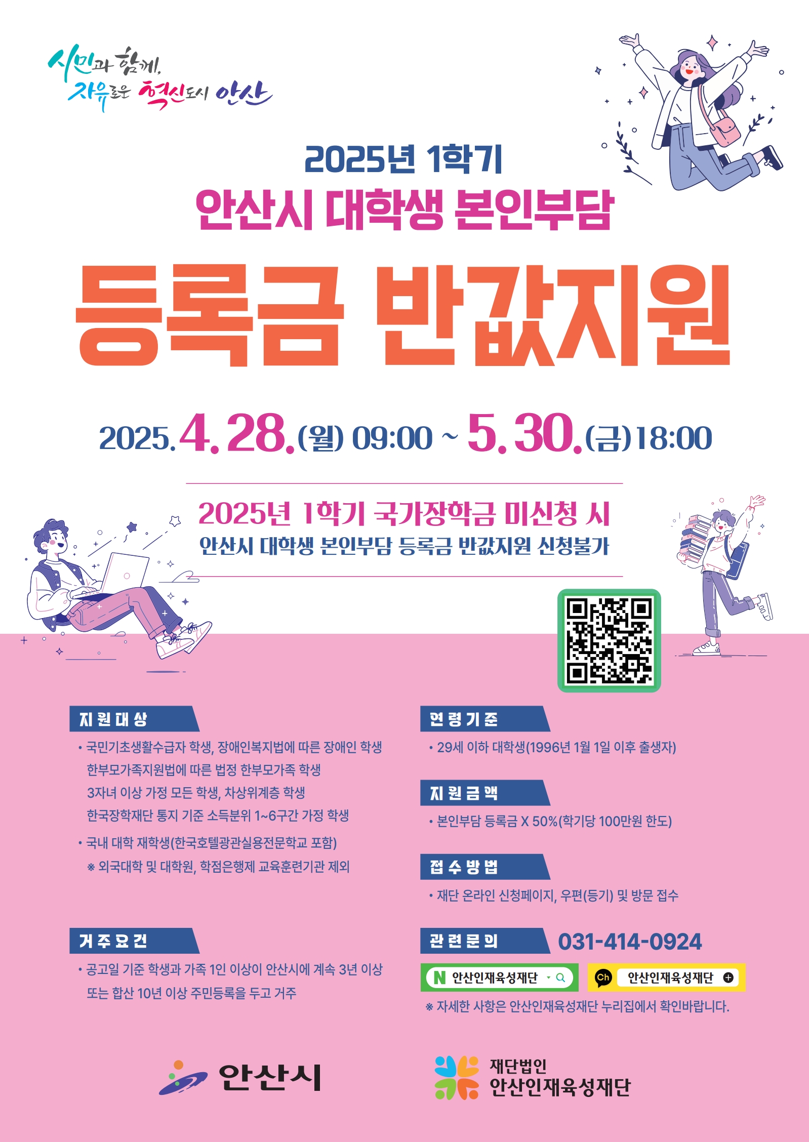 < 2025학년도 1학기 안산시 대학생 본인부담 등록금 반값지원 신청 안내(~5/30) >    □ 지원대상  ○ 국민기초생활수급자 학생, 장애인 학생, 3자녀 이상 가정의 모든 학생, 법정 한부모 가정 학생, 차상위계층 학생, 한국장학재단 학자금 지원구간 1~6구간 가정 학생  ○ 국내 대학 재학생(외국대학 및 대학원, 학점은행제 교육훈련기관 제외)  ○ 29세 이하 대학생(1996년 1월 1일 이후 출생자)  ○ 공고일 기준 학생과 직계가족 1인이 안산시에 계속 3년 이상 또는 합산 10년 이상 주민등록을 두고 거주  ○ 직전학기 12학점 이상 이수하여 백분위 성적 60점(D학점) 이상 취득자(F학점 및 이수 후 포기과목 포함)  ※ 신입생, 편입생, 재입학생은 첫 학기에 한하여 성적기준 미적용  ※ 장애인 학생 성적기준 미적용  ※ 졸업학기인 학생의 경우 직전학기 성적기준 중 이수학점(12학점 이상) 미적용하며, 백분위(60점 이상)만 반영    □ 지원금액  ○ 본인부담등록금 X 50%  ※ 본인부담등록금 : 해당학기 등록금 납부액 - 지원액(장학금, 학자금 등)  ※ 학기당 100만원 한도(연간 200만원)  ※ 등록금은 필수경비(입학금, 수업료)만 해당  ※ 전액 장학금 수혜 시 지원 불가    □ 신청기간  ○ 2025. 04. 28.(월) 9시 ~ 2025. 05. 30.(금) 18시    □ 신청방법  ○ 온라인 : (재)안산인재육성재단 누리집(www.ansanfys.or.kr) 통해 학생 직접 신청  ○ 우편(등기) 및 방문접수 : [15353] 경기도 안산시 단원구 고잔로 27, 1층 (재)안산인재육성재단 (고잔동, 안산시상하수도사업소)    □ 제출서류  ○ (재)안산인재육성재단 누리집(www.ansanfys.or.kr) 통해 확인    □ 추가안내사항  ○ 2025학년도 1학기 국가장학금 미신청 시 안산시 대학생 본인부담 등록금 반값지원 신청 불가    □ 문의방법  ○ (재)안산인재육성재단 031-414-0924