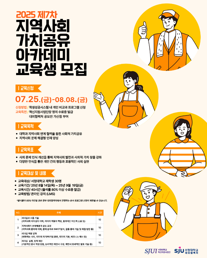 2025년 제7차 지역사회 가치공유 아카데미 교육생 모집  ▶교육신청 07.25.(금)~08.08.(금) -신청방법 / 학생성공시스템 내 개인 비교과 프로그램 신청 -교육특전 /   -혁신지원사업단장명의 수료증 발급    -대외협력처 공모전 가산점 부여  ▶교육목적 -대학과 지역사회 연계 협력을 통한 사회적 가치공유 -지역사회 문제 해결형 인재 양성  ▶교육목표 -사회 문제 인식 개선을 통해 지역사회 발전과 사회적 가치 창출 강화 -다양성 인식을 통한 개인 간의 평등과 포용적인 사회 실현  ▶교육대상 및 내용 -교육대상 / 서정대학교 재학생 30명 -교육기간 / 2025.08.14.(목) ~ 2025.09.19.(금) -교육시간 / 40시간(출석률 80% 이상 수료증 발급) -교육방법 / 온라인 강의 (LMS)   *출석률이 60% 미만일 경우 향후 대외협력처에서 진행하는 유사 프로그램 신청이 제한될 수 있습니다.  [표] 순번:1/주제:리더십과 소통 기술(지역사회 리더십의 이해, 리더의 역할과 책임, 효과적인 피드백 스킬 등)/시간:10 순번:2/주제:지역사회의 문제해결과 갈등 조정(지역사회 문제의 이해, 문제 분석과 SWOT분석, 갈등 중재 기술 및 해결 방안 등)/시간:10 순번:3/주제:리더십 역량 강화(변화하는 시대, 리더의 자기PR기법 훈련, 리더의 기본, 비즈니스 매너 등)/시간:10 순번:4/주제:리더십 실행, 정책 제안(기본적인 문서 작성 방법, 논리적인 제안서 구성, 제안서 효과적인 발표 기술 등)/시간:10  주최 서정대학교 혁신지원사업단 주관 서정대학교 대외협력처