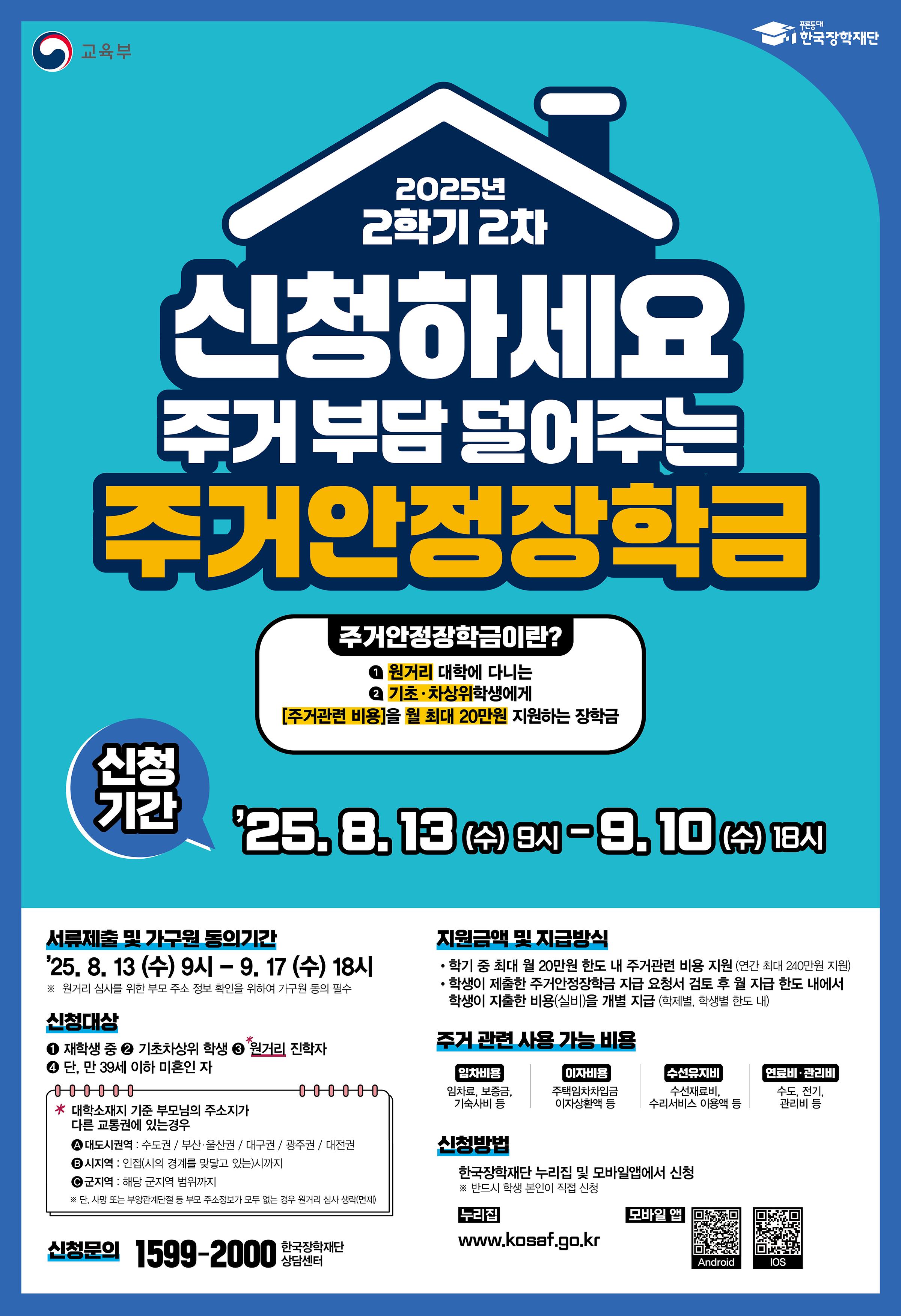 <2025학년도 2학기 2차 주거안정장학금 신청 안내>    □ 주거안정장학금이란?  원거리 대학에 다니는 기초 · 차상위 학생에게 주거관련 비용을 지원하는 장학금    □ 신청기간 및 서류제출 기간  ○ 신청기간 : 2025. 08. 13.(수) 9시 ~ 2025. 09. 10.(수) 18시까지   ※ 주말 및 공휴일 포함 신청기간 내 24시간 신청 가능(단, 시작일 및 마감일 제외)  ○ 서류제출 및 가구원동의 : 2025. 08. 13.(수) 9시 ~ 2025. 09. 17.(수) 18시까지   ※ 본인이 복지자격 보유자(기초, 차상위계층)여도 가구원동의를 반드시 기간 내 완료하여야 함    □ 신청대상 : 원거리 대학에 다니는 기초 · 차상위 학생 중 만 39세 이하(미혼)인 자   ※ 원거리 인정기준은 [붙임3] 주거안정장학금 원거리 인정기준 및 예시 참고    □ 신청방법 : 한국장학재단 홈페이지(www.kosaf.go.kr) 또는 모바일 앱을 통해 학생 직접 신청   ※ [붙임2] 2025년 2학기 2차 주거안정장학금 학생 신청매뉴얼을 참고해 주시기 바랍니다.    □ 대상자 우선지원 및 지원제외 기준의 경우 [붙임1] 서정대학교 2025년도 주거안정장학금 대학자체기준을 확인해 주시기 바랍니다.    □ 문의  ○ 한국장학재단 상담센터 1599-2000 / 서정대학교 학생성공처 장학부서 031-860-5165, 5