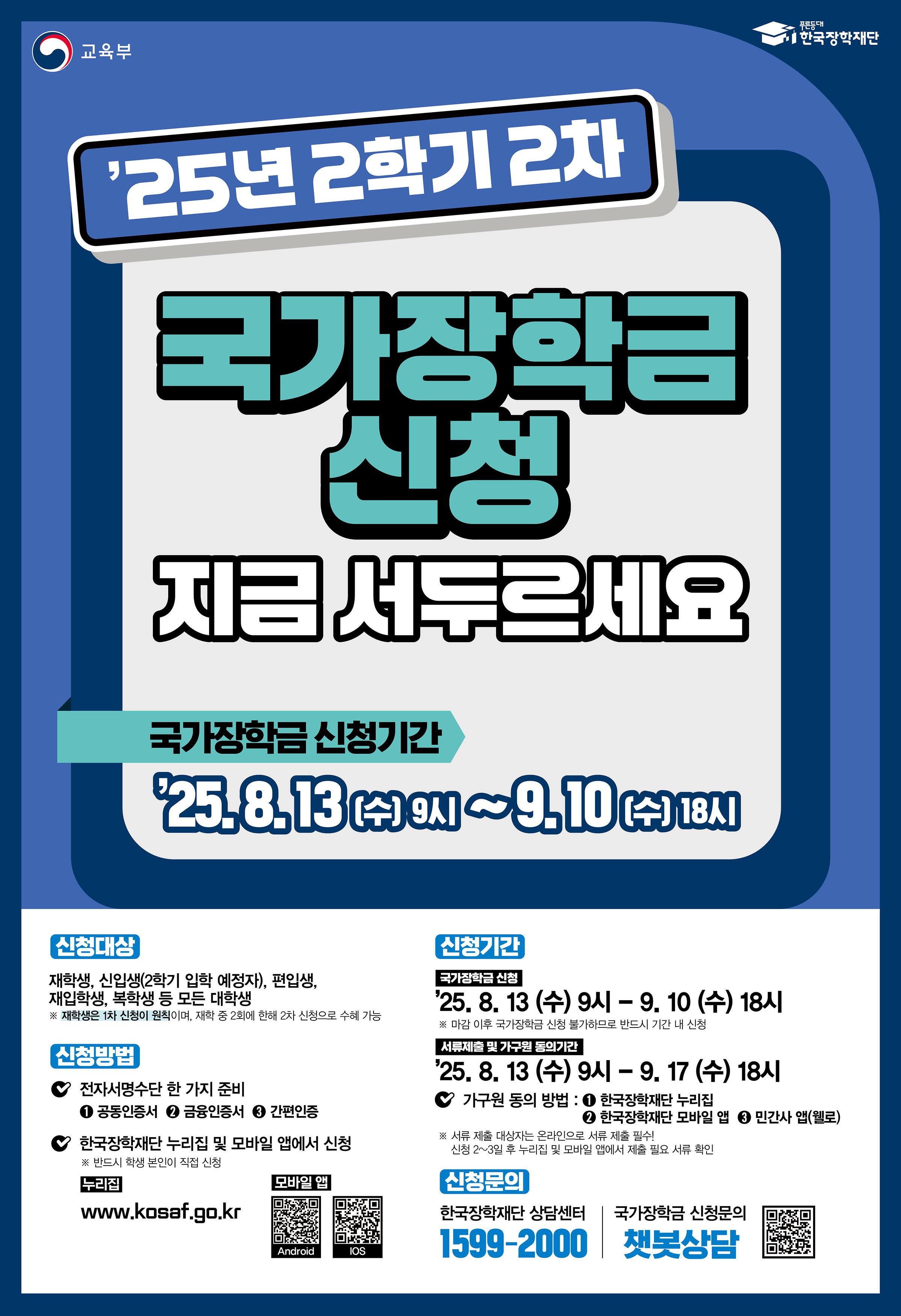 < 2025학년도 2학기 2차 국가장학금(l, ll유형) 학생 신청 안내 >      2025학년도 2학기 2차 국가장학금(l, ll유형) 학생 신청 기간 및 방법을 아래와 같이 안내드리오니,  위 상단에 첨부되어 있는 매뉴얼을 확인하시어 신청기간 내 신청을 완료하여 주시기 바랍니다.      □ 신청기간    ○ 2025. 08. 13.(수) 9시 ~ 2025. 09. 10.(수) 18시 까지  ※ 주말 및 공휴일 포함 신청기간 내 24시간 신청가능(단, 마감일의 경우 18시 종료)    □ 서류제출 및 가구원 동의기간    ○ 2025. 08. 13.(수) 9시 ~ 2025. 09. 17.(수) 18시 까지    □ 신청대상    ○ 신입생(2학기 입학예정자), 재학생, 편입생, 재입학생, 복학생 등 모든 대학생  ※ 재학생은 국가장학금(l, ll유형) 1차 신청이 원칙이며, 2차 신청 재학생은 재학 중 2회에 한하여 구제신청이 자동으로 적용되어 심사 진행 2회 초과 시 '신청기간 미준수'로 심사 탈락  ※ 국가장학금(l, ll유형) 미신청자는 재난장학금 지원 불가하므로, 특별재난지역 내 피해가구 대학생은 반드시 국가장학금(l, ll유형)을 신청    □ 신청방법    ○ 한국장학재단 홈페이지(https://www.kosaf.go.kr) 또는 모바일 앱을 통해 학생이 직접 신청  ※ 더 자세한 신청방법은 위 상단에 첨부되어 있는 [붙임1] 2025학년도 2학기 2차 국가장학금(l, ll유형) 학생 신청 매뉴얼(모바일 앱)과 [붙임2] 2025학년도 2학기 2차 국가장학금(l, ll유형) 학생 신청 매뉴얼(홈페이지)을 확인해주시기 바랍니다.    □ 지원금액    ○ 학자금 지원구간별 해당 학기 등록금 필수경비(입학금, 수업료)를 초과하지 않는 범위 내에서 차등지원   ○ 국가장학금 I유형 지원금액   ※ 지원 단가 인상 예정 금액  구분	학자금 지원구간	학기별 최대지원금액	연간 최대지원금액	비고      l 유형       기초/차상위	전액*	전액*	지원 단가 인상 예정 1구간	285만원 → 300만원 570만원 → 600만원 지원 단가 인상 예정 2구간	285만원 → 300만원 570만원 → 600만원 지원 단가 인상 예정 3구간	285만원 → 300만원	570만원 → 600만원 지원 단가 인상 예정 4구간	210만원 → 220만원 420만원 → 440만원	지원 단가 인상 예정 5구간	210만원 → 220만원 420만원 → 440만원 지원 단가 인상 예정 6구간	210만원 → 220만원 420만원 → 440만원 지원 단가 인상 예정 7구간	175만원 → 180만원	350만원 → 360만원	지원 단가 인상 예정 8구간	175만원 → 180만원 350만원 → 360만원 지원 단가 인상 예정 9구간	50만원	100만원	- * 등록금 범위 내 필수 경비(입학급, 수업료)    ○ 다자녀 국가장학금 지원금액   ※ 지원 단가 인상 예정 금액  구분	학자금 지원구간	신청자 본인 서열 첫째, 둘째	신청자 본인 서열 셋째 이상 비고 학기별 최대지원금액 연간 최대지원금액 학기별 최대지원금액 연간 최대지원금액       l 유형       기초/차상위	전액*	전액*	전액* 지원 단가 인상 예정 1구간	285만원 → 305만원	570만원 → 610만원	지원 단가 인상 예정 2구간	285만원 → 305만원 570만원 → 610만원 지원 단가 인상 예정 3구간	285만원 → 305만원 570만원 → 610만원 지원 단가 인상 예정 4구간	240만원 → 252.5만원	480만원 → 505만원	지원 단가 인상 예정 5구간	240만원 → 252.5만원 480만원 → 505만원	지원 단가 인상 예정 6구간	240만원 → 252.5만원 480만원 → 505만원 지원 단가 인상 예정 7구간	225만원 → 232.5만원	450만원 → 465만원	지원 단가 인상 예정 8구간	225만원 → 232.5만원 450만원 → 465만원 지원 단가 인상 예정 9구간	67.5만원	135만원	100만원	200만원	- * 등록금 범위 내 필수 경비(입학급, 수업료)    □ 문의방법    ○ 한국장학재단 콜(상담)센터 1599-2000  ○ 서정대학교 학생성공처 장학부서 031-860-5165, 031-860-5291