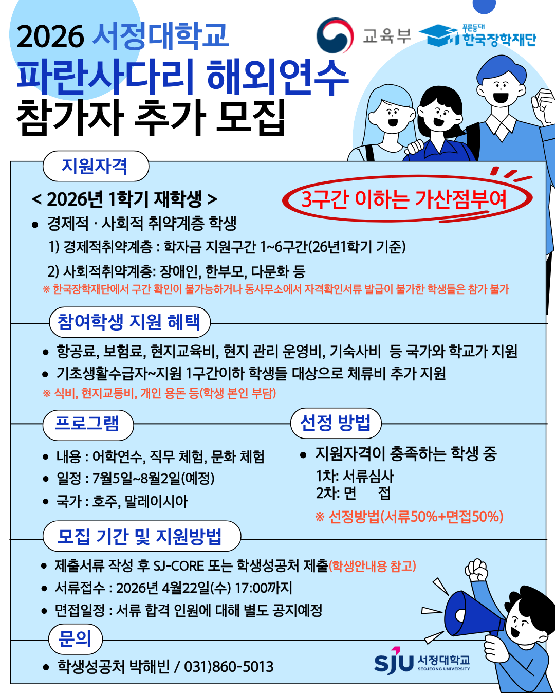 2026년 파란사다리 해외연수 프로그램 추가 모집 안내 ■ 모집 개요 *연수국가: 호주, 말레이시아  *선발방법: 서류심사(50%) + 면접심사(50%)   ■ 지원자격  2026학년도 1학기 재학생(학령기 학생)  *경제적·사회적 취약계층 학생  * 경제적 취약계층: 학자금지원구간 1~6구간(2026-1학기 기준)   ※ 기초생활수급자, 차상위계층~3구간 학생 우선선발 및 가산점 부여   사회적 취약계층: 장애인, 한부모가정, 다문화가정 등  ※ 소득구간 확인 또는 자격증빙서류 발급이 불가한 경우 참여 불가  ■ 모집기간 및 지원방법 *서류접수 : 2026.04.22.(수) 17:00까지  *면접기한 : 4월 말 또는 5월 초(예정) 1차 서류 합격자 한에서 별도 공지예정 *지원방법:  - SJ-CORE 시스템 신청 및 서류 업로드  - 학생성공처 방문 제출 